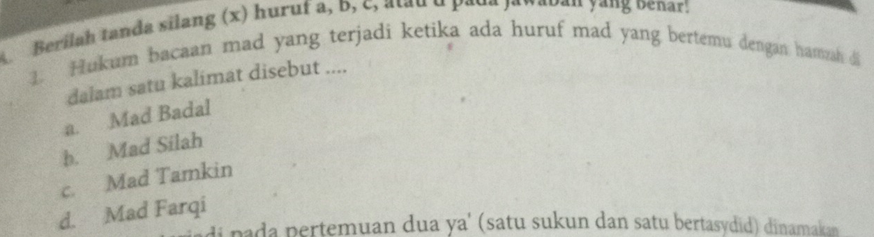 A Berilah tanda silang (x) huruf a, b, c, atau u paua janaoau yang oenar!
1. Hukum bacaan mad yang terjadi ketika ada huruf mad yang bertemu dengan hamzah di
dalam satu kalimat disebut ....
a. Mad Badal
b. Mad Silah
c. Mad Tamkin
d. Mad Farqi
di pada pertemuan dua ya' (satu sukun dan satu bertasydid) dinamakan