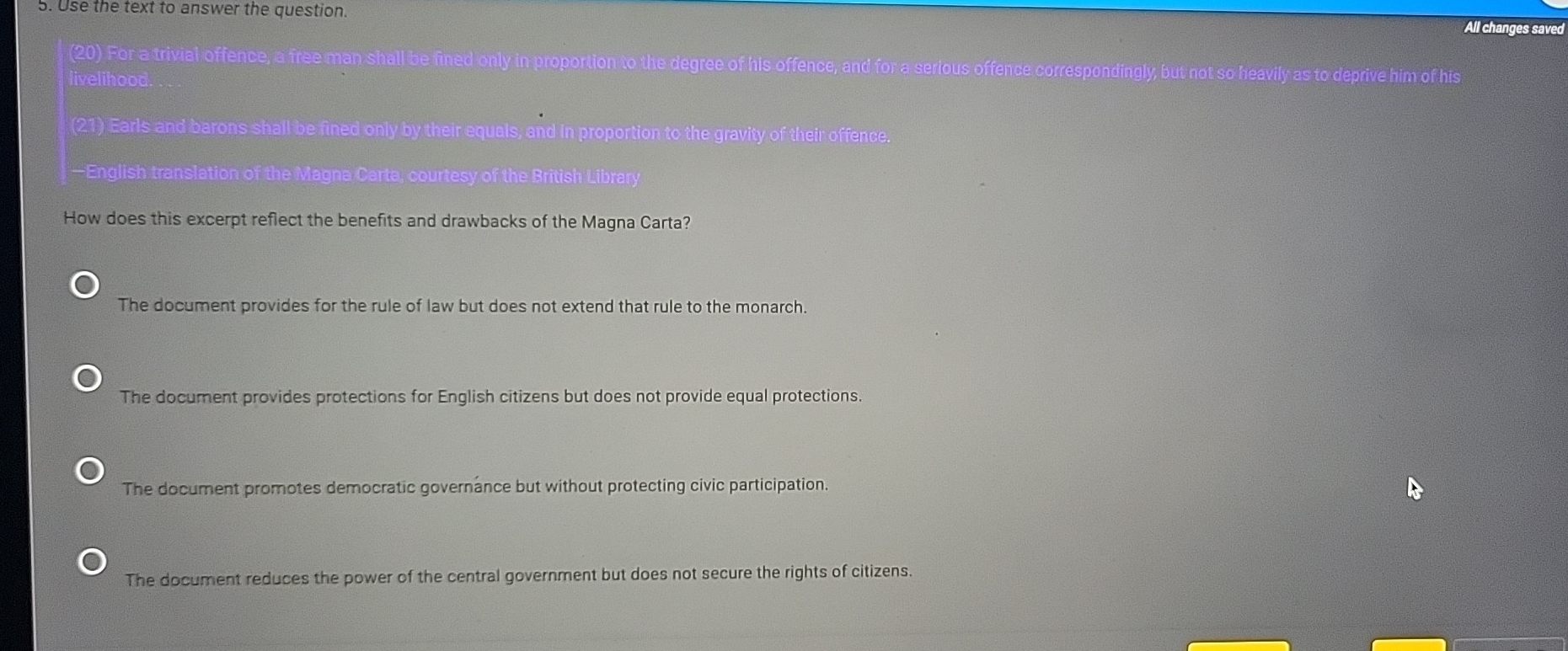 Use the text to answer the question.
All changes saved
(20) For a trivial offence, a free man shall be fined only in proportion to the degree of his offence, and for a serious offence correspondingly, but not so heavily as to deprive him of his
livelihood.
(21) Earls and barons shall be fined only by their equals, and in proportion to the gravity of their offence.
—English translation of the Magna Carta, courtesy of the British Library
How does this excerpt reflect the benefits and drawbacks of the Magna Carta?
The document provides for the rule of law but does not extend that rule to the monarch.
The document provides protections for English citizens but does not provide equal protections.
The document promotes democratic governance but without protecting civic participation.
The document reduces the power of the central government but does not secure the rights of citizens