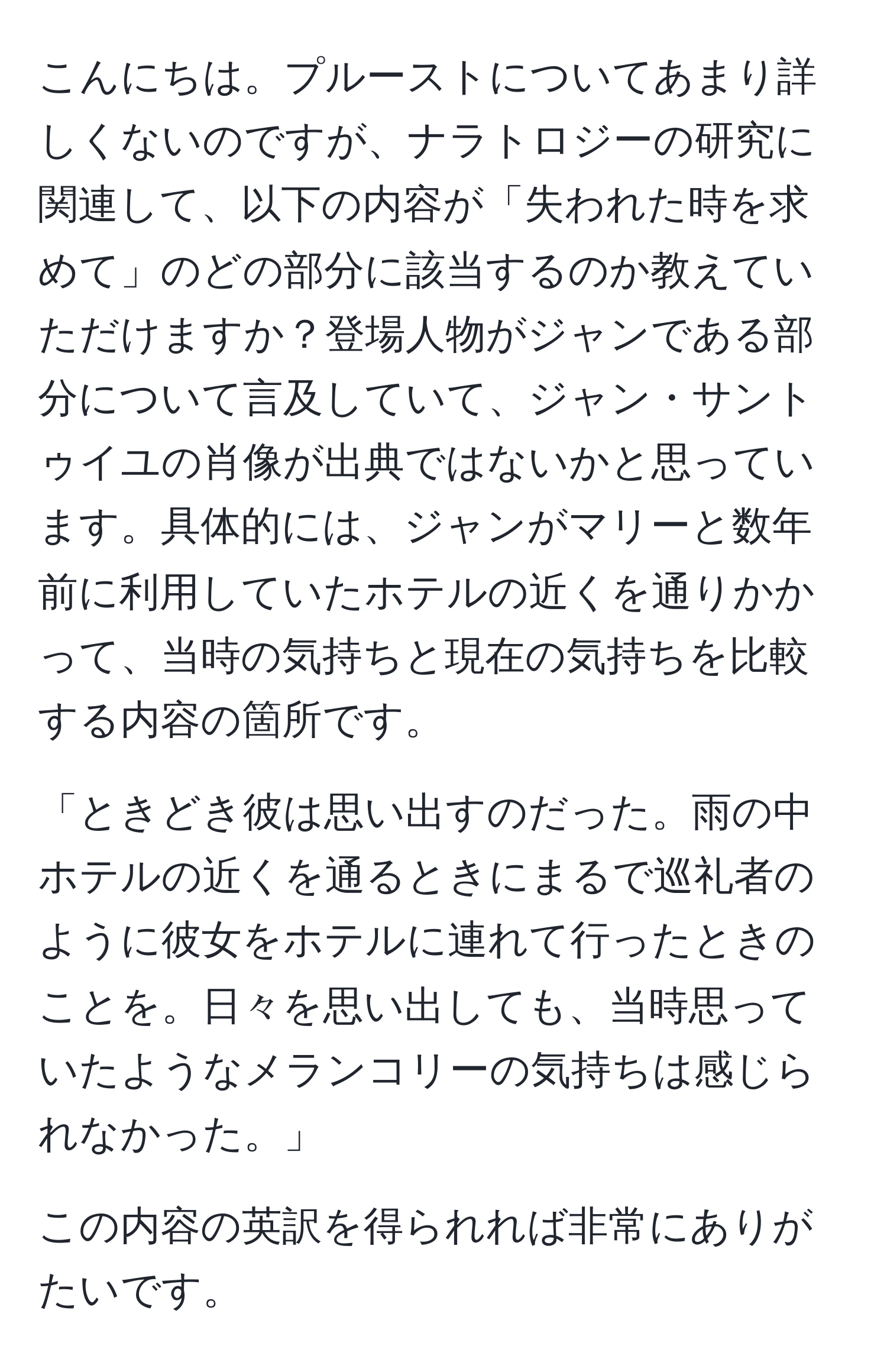 こんにちは。プルーストについてあまり詳しくないのですが、ナラトロジーの研究に関連して、以下の内容が「失われた時を求めて」のどの部分に該当するのか教えていただけますか？登場人物がジャンである部分について言及していて、ジャン・サントゥイユの肖像が出典ではないかと思っています。具体的には、ジャンがマリーと数年前に利用していたホテルの近くを通りかかって、当時の気持ちと現在の気持ちを比較する内容の箇所です。

「ときどき彼は思い出すのだった。雨の中ホテルの近くを通るときにまるで巡礼者のように彼女をホテルに連れて行ったときのことを。日々を思い出しても、当時思っていたようなメランコリーの気持ちは感じられなかった。」

この内容の英訳を得られれば非常にありがたいです。