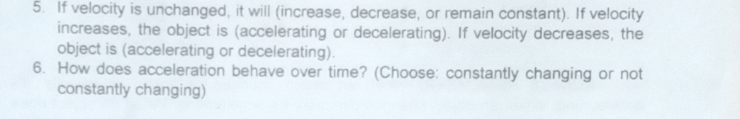 If velocity is unchanged, it will (increase, decrease, or remain constant). If velocity 
increases, the object is (accelerating or decelerating). If velocity decreases, the 
object is (accelerating or decelerating). 
6. How does acceleration behave over time? (Choose: constantly changing or not 
constantly changing)