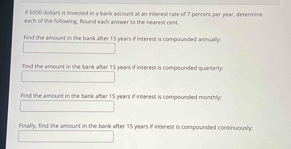 If 6000 dollars is invested in a bank account at an interest rate of 7 percent per year, determine 
each of the following. Round each answer to the nearest cent. 
Find the amount in the bank after 15 years if interest is compounded annually: 
Find the amount in the bank after 15 years if interest is compounded quarterly: 
Find the amount in the bank after 15 years if interest is compounded monthly: 
Finally, find the amount in the bank after 15 years if interest is compounded continuously: