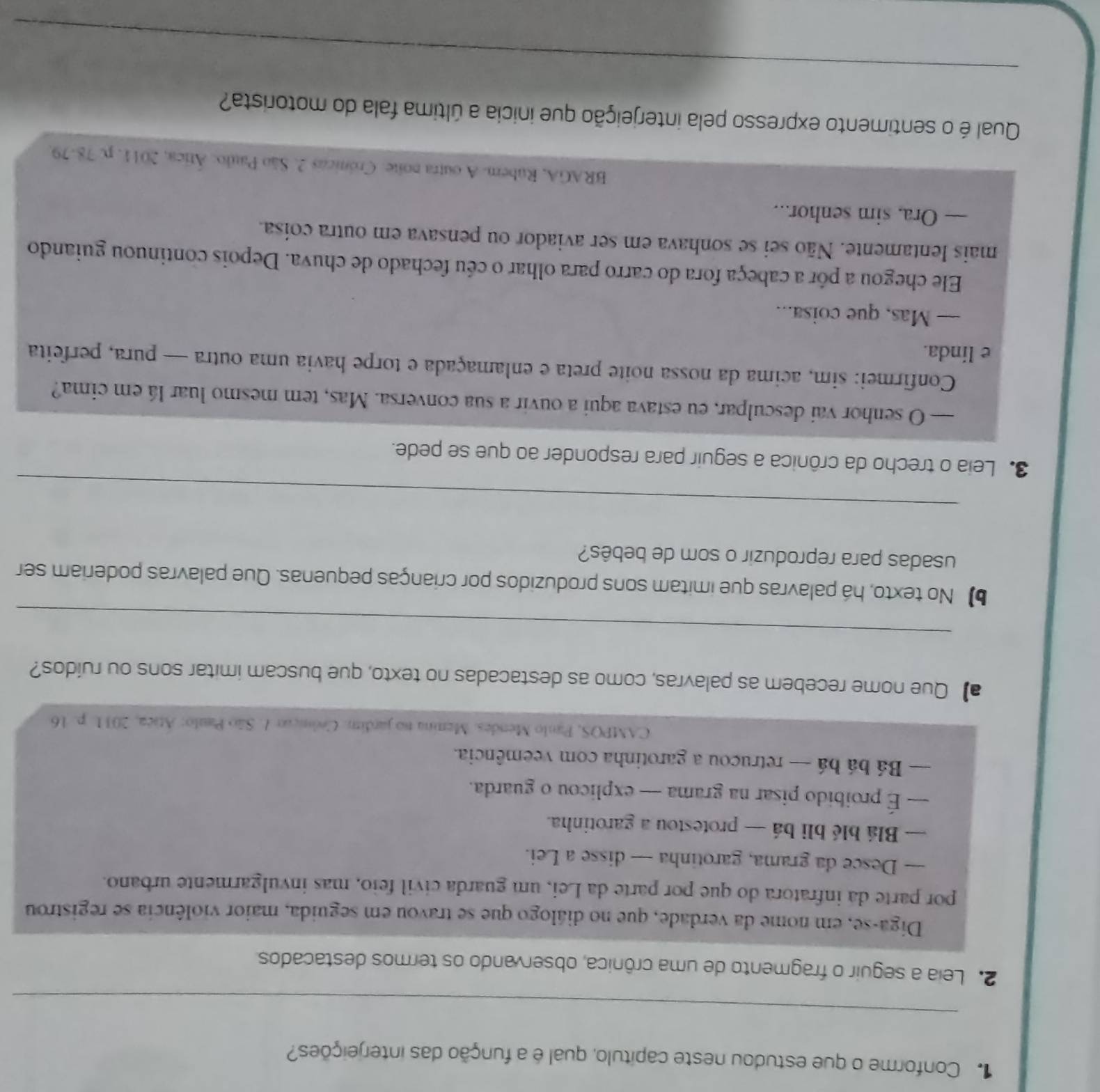 Conforme o que estudou neste capítulo, qual é a função das interjeições?
_
2. Leia a seguir o fragmento de uma crônica, observando os termos destacados.
Diga-se, em nome da verdade, que no diálogo que se travou em seguida, maior violência se registrou
por parte dá infratora do que por parte da Lei, um guarda civil feio, mas invulgarmente urbano.
— Desce da grama, garotinha — disse a Lei.
— Blá blé bli bá — protestou a garotinha.
— É proibido pisar na grama — explicou o guarda.
— Bá bá bá — retrucou a garotinha com veemência.
CAMPOS, Paulo Mendes. Menina no jardim. Ceómçar 1. São Paulo: Atica, 2031. p. 16
a】 Que nome recebem as palavras, como as destacadas no texto, que buscam imitar sons ou ruídos?
_
b No texto, há palavras que imitam sons produzidos por crianças pequenas. Que palavras poderiam ser
usadas para reproduzir o som de bebês?
_
3. Leia o trecho da crônica a seguir para responder ao que se pede.
— O senhor vai desculpar, eu estava aqui a ouvir a sua conversa. Mas, tem mesmo luar lá em cima?
Confirmei: sim, acima da nossa noite preta e enlamaçada e torpe havia uma outra — pura, perfeita
e linda.
— Mas, que coisa...
Ele chegou a pôr a cabeça fora do carro para olhar o céu fechado de chuva. Depois continuou guiando
mais lentamente. Não sei se sonhava em ser aviador ou pensava em outra coisa.
— Ora. sim senhor...
BRAGA, Rubem. A outra noite. Crónicas 2. São Paulo: Ática, 2011, p. 78-79.
Qual é o sentimento expresso pela interjeição que inicia a última fala do motorista?
_