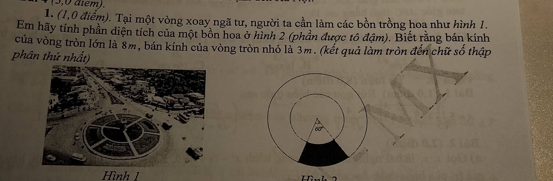 (3,0 diem).
1. (1,0 điểm). Tại một vòng xoay ngã tư, người ta cần làm các bồn trồng hoa như hình 1.
Em hãy tính phần diện tích của một bồn hoa ở hình 2 (phần được tô đậm). Biết rằng bán kính
của vòng tròn lớn là 8m, bán kính của vòng tròn nhỏ là 3m. (kết quả làm tròn đến chữ số thập
phân thứ nhất)
Hình 1
Ir