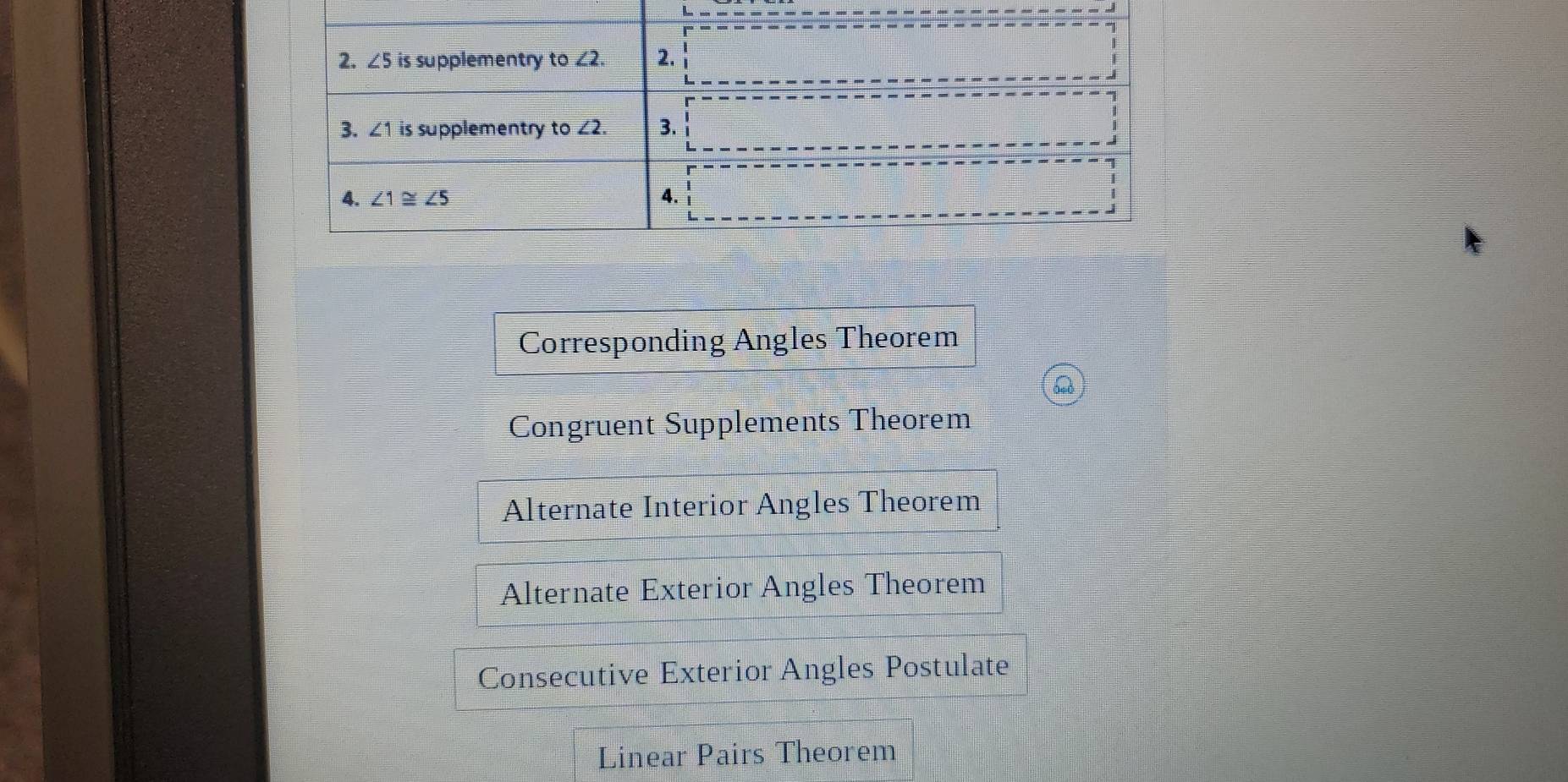 Corresponding Angles Theorem
Congruent Supplements Theorem
Alternate Interior Angles Theorem
Alternate Exterior Angles Theorem
Consecutive Exterior Angles Postulate
Linear Pairs Theorem