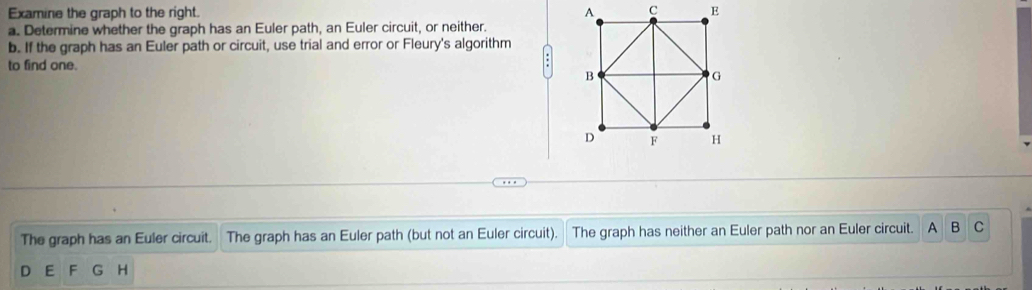 Examine the graph to the right. 
a. Determine whether the graph has an Euler path, an Euler circuit, or neither. 
b. If the graph has an Euler path or circuit, use trial and error or Fleury's algorithm 
to find one. 
: 
The graph has an Euler circuit. The graph has an Euler path (but not an Euler circuit). The graph has neither an Euler path nor an Euler circuit. A B C 
D E F G H