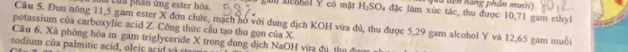 dến hàng phần mưcn 
của phân ứng ester hóa gan alcohol Y có mặt H_2SO là đặc làm xúc tác, thu được 10,71 gam ethyl 
Câu 5. Đun nóng 11,5 gam ester X đơn chức, mạch hở với dung dịch KOH vừa đủ, thu được 5,29 gam alcohol Y và 12,65 gam muối 
potassium của carboxylic acid Z. Công thức cầu tạo thu gọn của X
Cầu 6, Xã phòng hóa m gam triglyceride X trong dung dịch NaOH vừa đủ, thị đượn 
sodium của palmitic acid, oleic acid v à stea