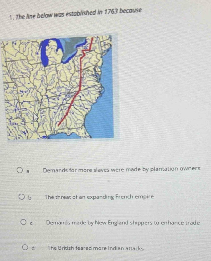 The line below was established in 1763 because
a Demands for more slaves were made by plantation owners
b The threat of an expanding French empire
C Demands made by New England shippers to enhance trade
d The British feared more Indian attacks