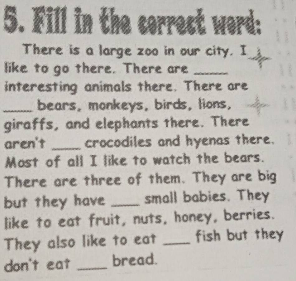Fill i nth 
There is a large zoo in our city. I 
like to go there. There are_ 
interesting animals there. There are 
_bears, monkeys, birds, lions, 
giraffs, and elephants there. There 
aren't _crocodiles and hyenas there. 
Most of all I like to watch the bears. 
There are three of them. They are big 
but they have _small babies. They 
like to eat fruit, nuts, honey, berries. 
They also like to eat_ 
fish but they 
don't eat _bread.