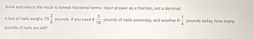 Solve and reduce the result to lowest fractional terms. Input answer as a fraction, not a decimal. 
A box of nails weighs 75 3/8  p ounds. If you used 4 3/16  pounds of nails yesterday, and another 6 1/4  pounds today, how many
pounds of nails are left?