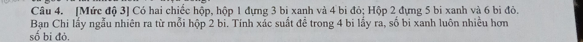 [Mức độ 3 ] Có hai chiếc hộp, hộp 1 đựng 3 bị xanh và 4 bi đỏ; Hộp 2 đựng 5 bi xanh và 6 bi đỏ. 
Bạn Chi lấy ngẫu nhiên ra từ mỗi hộp 2 bi. Tính xác suất để trong 4 bi lấy ra, số bi xanh luôn nhiều hơn 
số bi đỏ.