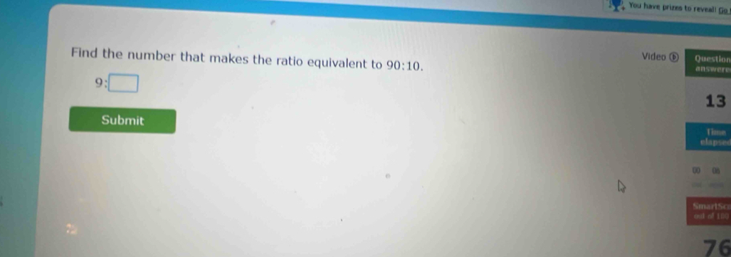 You have prizes to reveal! Go 
Video ⑥ Questior 
Find the number that makes the ratio equivalent to 90:10. answere
9:□
13
Submit 
time 
elapse 
00 08 
SmartSo 
out of 100
76