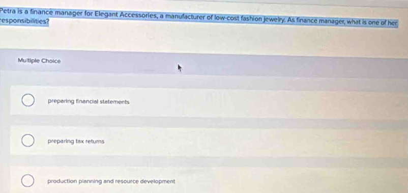 Petra is a finance manager for Elegant Accessories, a manufacturer of low-cost fashion jewelry. As finance manager, what is one of her
esponsibilities?
Multiple Choice
preparing financial statements
preparing tax returns
production planning and resource development