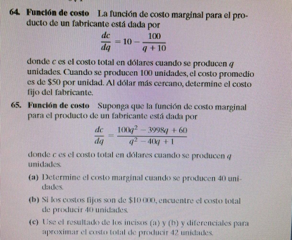 Función de costo La función de costo marginal para el pro- 
ducto de un fabricante está dada por
 dc/dq =10- 100/q+10 
donde σ es el costo total en dólares cuando se producen y
unidades. Cuando se producen 100 unidades, el costo promedio 
es de $50 por unidad. Al dólar más cercano, determine el costo 
fijo del fabricante. 
65. Función de costo Suponga que la función de costo marginal 
para el producto de un fabricante está dada por
 dc/dq = (100q^2-3998q+60)/q^2-40q+1 
donde c es el costo total en dólares cuando se producen 4
unidades 
(a) Determine el costo marginal cuando se producen 40 uni- 
dades. 
(b) Si los costos fijos son de $10 000, encuentre el costo total 
de producir 40 unidades. 
(c) Use el resultado de los incisos (a) y (b) y diferenciales para 
aproximar el costo total de producir 42 unidades.