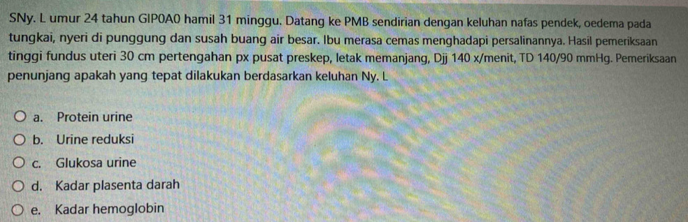 SNy. L umur 24 tahun GIPOA0 hamil 31 minggu. Datang ke PMB sendirian dengan keluhan nafas pendek, oedema pada
tungkai, nyeri di punggung dan susah buang air besar. Ibu merasa cemas menghadapi persalinannya. Hasil pemeriksaan
tinggi fundus uteri 30 cm pertengahan px pusat preskep, letak memanjang, Djj 140 x/menit, TD 140/90 mmHg. Pemeriksaan
penunjang apakah yang tepat dilakukan berdasarkan keluhan Ny. L
a. Protein urine
b. Urine reduksi
c. Glukosa urine
d. Kadar plasenta darah
e. Kadar hemoglobin