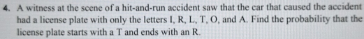 A witness at the scene of a hit-and-run accident saw that the car that caused the accident 
had a license plate with only the letters I, R, L, T, O, and A. Find the probability that the 
license plate starts with a T and ends with an R.