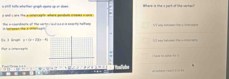 a still tells whether graph opens up or down Where is the x part of the vertex?
p and q are the x-intercepts: where parabola crosses x-axis 
the x-coordinate of the vertex and a. o.s is exactly halfway
in between the x-intercepts 1/2 way between the y-intercepts
Ex. 3 Graph y=(x+2)(x-4) 1/2 way between the x-intercepts
Plot x-intercepts
I have to solve for it
Find/Draw a o sYouTube
X
4
anywhere I want it to be