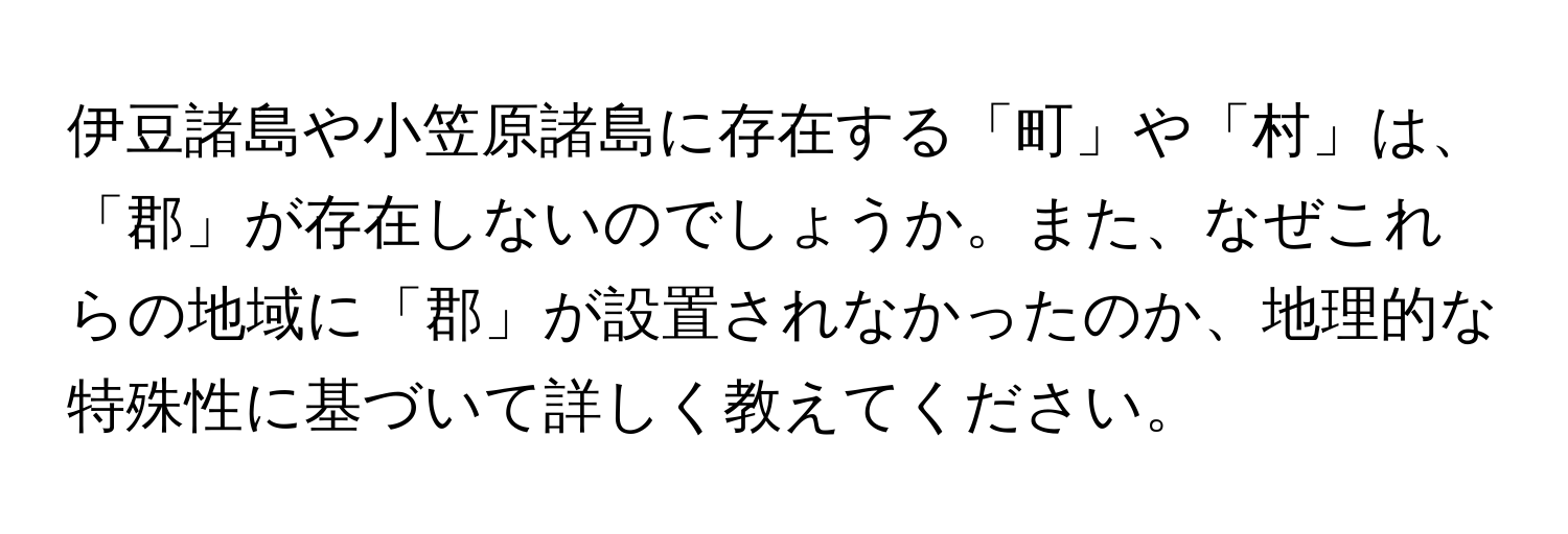 伊豆諸島や小笠原諸島に存在する「町」や「村」は、「郡」が存在しないのでしょうか。また、なぜこれらの地域に「郡」が設置されなかったのか、地理的な特殊性に基づいて詳しく教えてください。