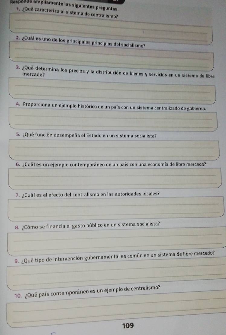 Responde ampliamente las siguientes preguntas. 
1. ¿Qué caracteriza al sistema de centralismo? 
_ 
_ 
_ 
_ 
2. ¿Cuál es uno de los principales principios del socialismo? 
_ 
_ 
_ 
3. ¿Que determina los precios y la distribución de bienes y servicios en un sistema de libre 
mercado? 
_ 
_ 
_ 
_ 
4. Proporciona un ejemplo histórico de un país con un sistema centralizado de gobierno. 
_ 
_ 
5. ¿Que función desempeña el Estado en un sistema socialista? 
_ 
_ 
_ 
6. ¿Cuál es un ejemplo contemporáneo de un país con una economía de libre mercado? 
_ 
_ 
_ 
_ 
7. ¿Cuál es el efecto del centralismo en las autoridades locales? 
_ 
_ 
_ 
_ 
8. ¿Cómo se financia el gasto público en un sistema socialista? 
_ 
_ 
_ 
_ 
9. ¿Qué tipo de intervención gubernamental es común en un sistema de libre mercado? 
_ 
_ 
_ 
_ 
10. ¿Qué país contemporáneo es un ejemplo de centralismo? 
_ 
_ 
109