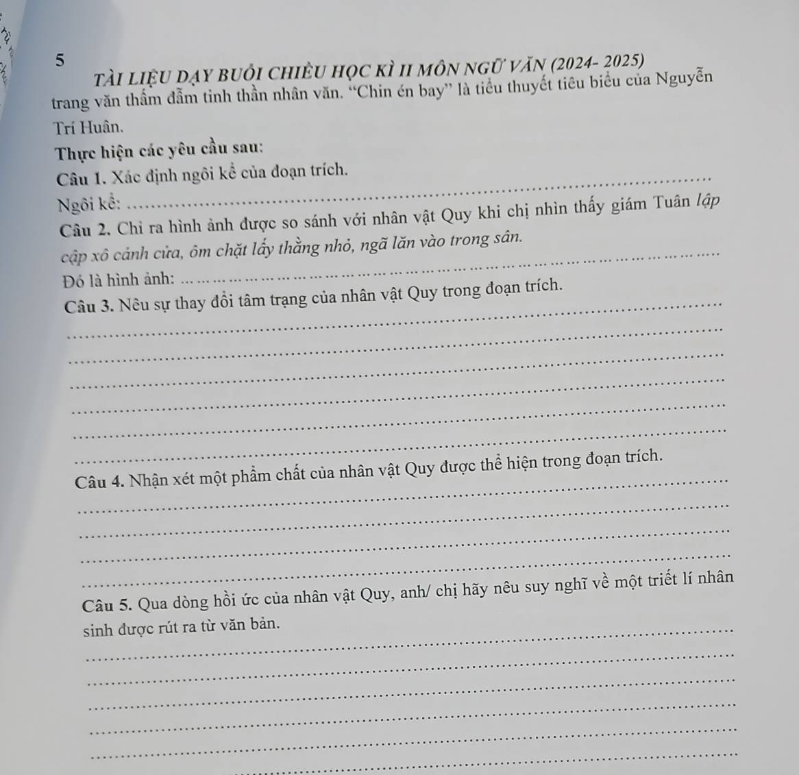 2 
5 
tài liệu dạy buỏi chiều học kì II môn ngữ văn (2024- 2025) 
trang văn thẩm đẫm tinh thần nhân văn. ''Chin én bay' là tiểu thuyết tiêu biểu của Nguyễn 
Trí Huân. 
Thực hiện các yêu cầu sau: 
Câu 1. Xác định ngôi kể của đoạn trích. 
Ngôi kể: 
Câu 2. Chỉ ra hình ảnh được so sánh với nhân vật Quy khi chị nhìn thấy giám Tuân lập 
cập xô cảnh cửa, ôm chặt lấy thằng nhỏ, ngã lăn vào trong sân. 
Đó là hình ảnh: 
_ 
Câu 3. Nêu sự thay đổi tâm trạng của nhân vật Quy trong đoạn trích. 
_ 
_ 
_ 
_ 
_ 
_ 
Câu 4. Nhận xét một phẩm chất của nhân vật Quy được thể hiện trong đoạn trích. 
_ 
_ 
_ 
Câu 5. Qua dòng hồi ức của nhân vật Quy, anh/ chị hãy nêu suy nghĩ về một triết lí nhân 
sinh được rút ra từ văn bản. 
_ 
_ 
_ 
_ 
_
