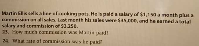 Martin Ellis sells a line of cooking pots. He is paid a salary of $1,150 a month plus a 
commission on all sales. Last month his sales were $35,000, and he earned a total 
salary and commission of $3,250. 
23. How much commission was Martin paid? 
24. What rate of commission was he paid?