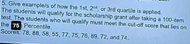 Give example/s of how the 1st, 2^(nd) or 3rd quartile is applied. 
The students will qualify for the scholarship grant after taking a 100 -item 
test. The students who will qualify must meet the cut-off score that lies on 
the 15 Percentile. 
Scores: 78, 88, 58, 55, 77, 75, 76, 89, 72, and 74.