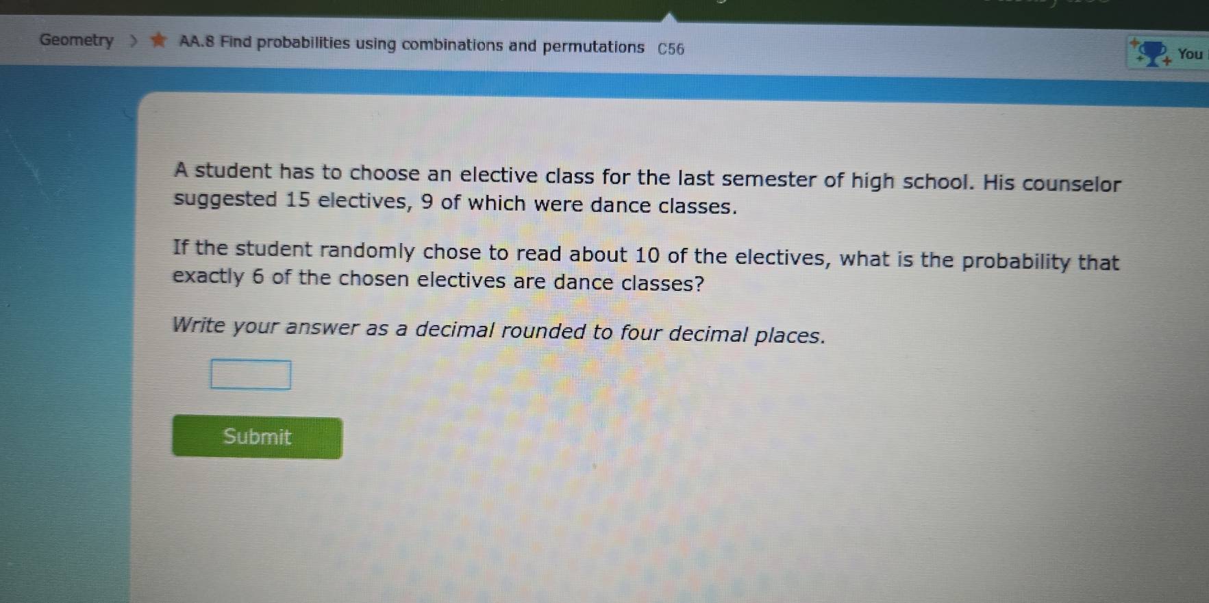 Geometry AA.8 Find probabilities using combinations and permutations C56 
You 
A student has to choose an elective class for the last semester of high school. His counselor 
suggested 15 electives, 9 of which were dance classes. 
If the student randomly chose to read about 10 of the electives, what is the probability that 
exactly 6 of the chosen electives are dance classes? 
Write your answer as a decimal rounded to four decimal places. 
Submit