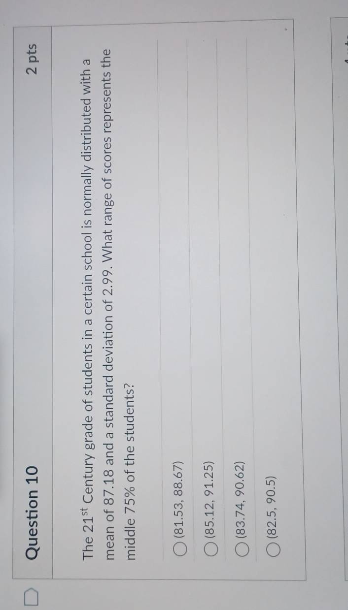 The 21^(st) Century grade of students in a certain school is normally distributed with a
mean of 87.18 and a standard deviation of 2.99. What range of scores represents the
middle 75% of the students?
(81.53,88.67)
(85.12,91.25)
(83.74,90.62)
(82.5,90.5)