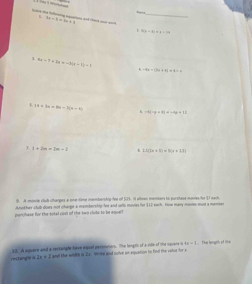 gebra 
L3 bay 1 Worksheet 
Name 
Solve the following equations and check your work._ 
1. 3x-5=2x+3
2. 5(x-2)=x-14
3, 4x-7+2x=-3(x-1)-1
4. -8x-(3x+6)=4-x
5. 14+3n=8n-3(n-4)
6. -6(-p+8)=-6p+12
7. 1+2m=2m-2
8. 2.5(2x+5)=5(x+2.5)
9. A movie club charges a one-time membership fee of $25. It allows members to purchase movies for $7 each. 
Another club does not charge a membership fee and sells movies for $12 each. How many movies must a member 
purchase for the total cost of the two clubs to be equal? 
10. A square and a rectangle have equal perimeters. The length of a side of the square is 4x-1. The length of the 
rectangle is 2x+2 and the width is 2x. Write and solve an equation to find the value for x.