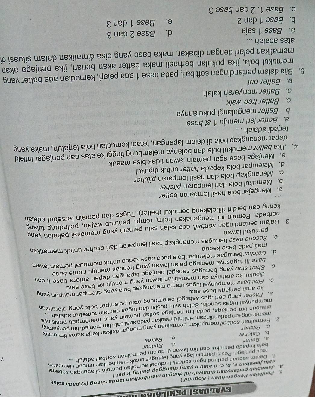 Evaluasi penilaian I
1 Penilaian Pengetahuan ( Kognitif )
A. Jawablah pertanyaan dibawah ini dengan memberikan tanda silang (x) pada salah
satu jawaban a, b, c, d atau e yang dianggap paling tepat !
1. Dalam sebuah pertandingan softball terdapat sembilan pemain dilapangan sebaga
regu penjaga. Posisi pemain jaga yang bertugas untuk memberikan umpan / lemparan
bola kepada pemukul dari tim lawan di dalam permainan softball adalah ...
7
a. Batter d. Runner
e. Refree
b. Catcher
c. Pitcher
2. Permainan softball merupakan permainan yang mengandalkan kerja sama tim untuk
memenangkan pertandingan. Hal ini dirasakan pada saat satu tim menjadi tim penyerang
ataupun tim penjaga, pada tim penjaga setiap pemain yang menempati posisinya
mempunyai tugas sendiri. Salah satu posisi dan tugas pemain tersebut adalah ...
a. Pitcher yang bertugas sebagai pelambung atau pelempar bola yang diarahkan
ke arah penjaga base satu
b. First base mempunyai tugas utama menangkap bola yang dilempar maupun yang
dipukul ke arahnya dan mematikan lawan yang menuju ke base satu
c. Short stop yang bertugas sebagai penjaga lapangan depan antara base II dan
base III tugasnya menjaga pelari lawan yang hendak menuju home base
d. Catcher bertugas melempar bola pada base kedua untuk membuat pemain lawan
mati pada base kedua
e. Second base bertugas menangkap hasil lemparan dari pitcher untuk mematikan
pemukul lawan
3. Dalam pertandingan softball, ada salah satu pemain yang memakai pakaian yang
berbeda. Pemain ini mengenakan helm, rompi, penutup wajah, pelindung tulang
kering dan berdiri dibelakang pemukul (better). Tugas dari pemain tersebut adalah
a. Mengejar bola hasil lemparan better
b. Memukul bola dari lemparan pitcher
c. Menangkap bola dari hasil lemparan pitcher
d. Melempar bola kepada batter untuk dipukul
e. Menjaga base agar pemain lawan tidak bisa masuk
4. Jika batter memukul bola dan bolanya melambung tinggi ke atas dan penjaga/ infield
dapat menangkap bola di dalam lapangan, tetapi kemudian bola terjatuh, maka yang
terjadi adalah ...
a. Better lari menuju 1 st base
b. Batter mengulangi pukulannya
c. Batter free walk
d. Batter menyerah kalah
e. Batter out
5. Bila dalam pertandingan soft ball, pada base 1 ada pelari, kemudian ada batter yang
memukul bola, jika pukulan berhasil maka batter akan berlari, jika penjaga akan
mematikan pelari dengan dibakar, maka base yang bisa dimatikan dalam situasi di
atas adalah ...
a. Base 1 saja d. Base 2 dan 3
b. Base 1 dan 2 e. Base 1 dan 3
c. Base 1. 2 dan base 3