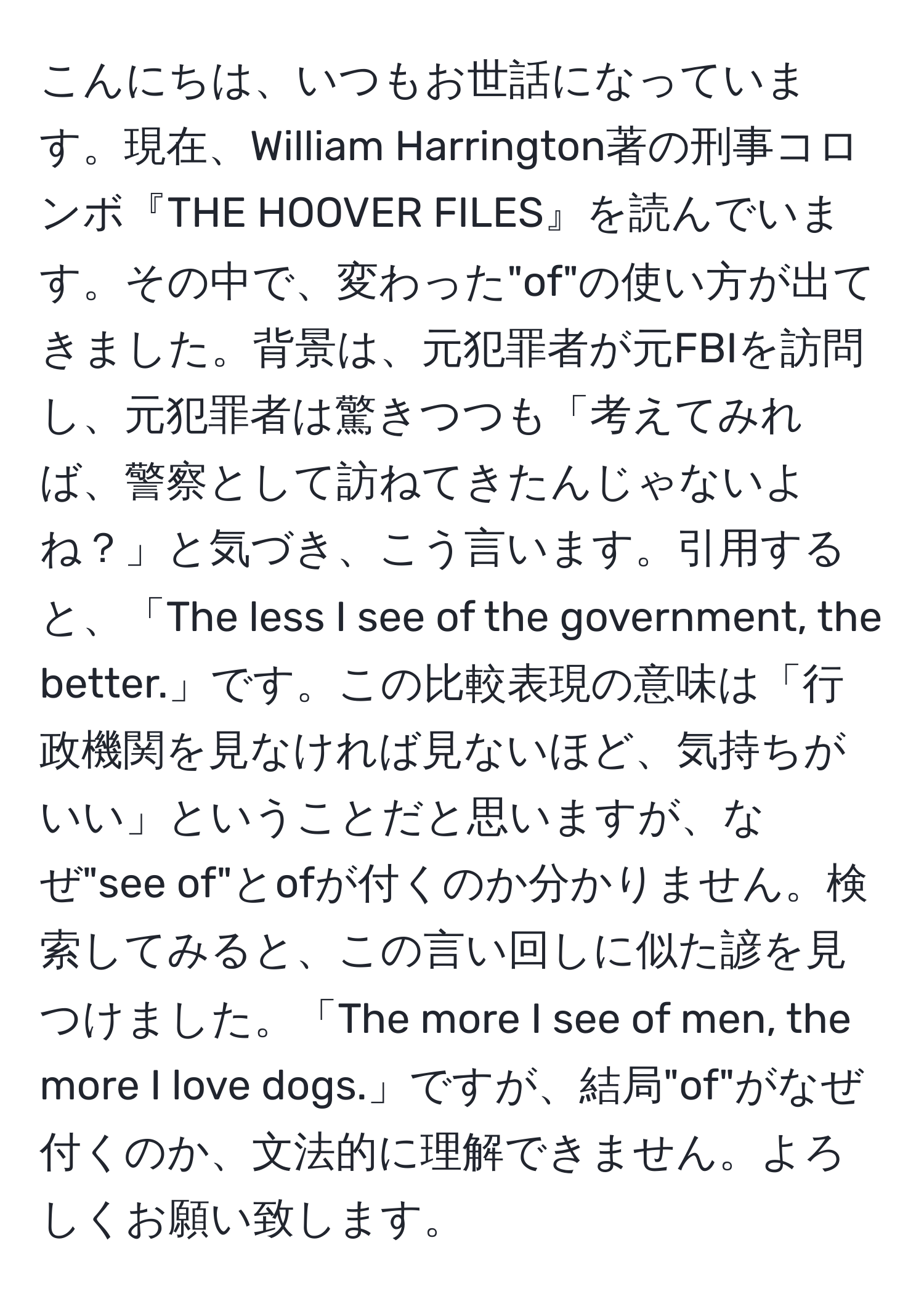 こんにちは、いつもお世話になっています。現在、William Harrington著の刑事コロンボ『THE HOOVER FILES』を読んでいます。その中で、変わった"of"の使い方が出てきました。背景は、元犯罪者が元FBIを訪問し、元犯罪者は驚きつつも「考えてみれば、警察として訪ねてきたんじゃないよね？」と気づき、こう言います。引用すると、「The less I see of the government, the better.」です。この比較表現の意味は「行政機関を見なければ見ないほど、気持ちがいい」ということだと思いますが、なぜ"see of"とofが付くのか分かりません。検索してみると、この言い回しに似た諺を見つけました。「The more I see of men, the more I love dogs.」ですが、結局"of"がなぜ付くのか、文法的に理解できません。よろしくお願い致します。