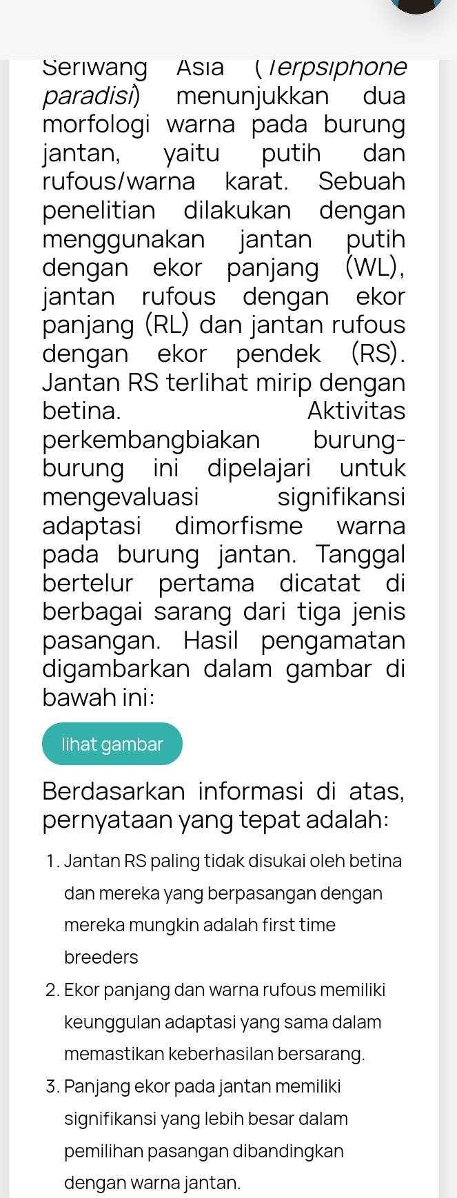 Seriwang Asia ( Terpsiphon 
paradisi) menunjukkan dua 
morfologi warna pada burung 
jantan, yaitu putih dan 
rufous/warna karat. Sebuah 
penelitian dilakukan dengan 
menggunakan jantan putih 
dengan ekor panjang (WL), 
jantan rufous dengan ekor 
panjang (RL) dan jantan rufous 
dengan ekor pendek (RS). 
Jantan RS terlihat mirip dengan 
betina. Aktivitas 
perkembangbiakan burung- 
burung ini dipelajari untuk 
mengevaluasi signifikansi 
adaptasi dimorfisme warna 
pada burung jantan. Tanggal 
bertelur pertama dicatat di 
berbagai sarang dari tiga jenis 
pasangan. Hasil pengamatan 
digambarkan dalam gambar di 
bawah ini: 
lihat gambar 
Berdasarkan informasi di atas. 
pernyataan yang tepat adalah: 
1. Jantan RS paling tidak disukai oleh betina 
dan mereka yang berpasangan dengan 
mereka mungkin adalah first time 
breeders 
2. Ekor panjang dan warna rufous memiliki 
keunggulan adaptasi yang sama dalam 
memastikan keberhasilan bersarang. 
3. Panjang ekor pada jantan memiliki 
signifikansi yang lebih besar dalam 
pemilihan pasangan dibandingkan 
dengan warna jantan.