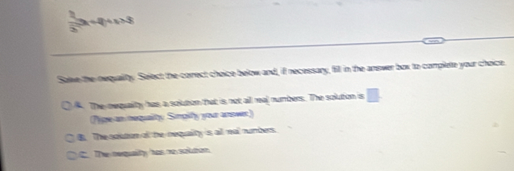  1/25 x+4
Salve the nequality. Select; the correct choice below and, if necessary, fill in the answer box to complete your choice. The nequality has a solution that is not all real numbers. The solution is
hipe an nequality Smpity your answer)
B. The solution afl the nequality is all real numbers.
C. The nequalty has no soluton