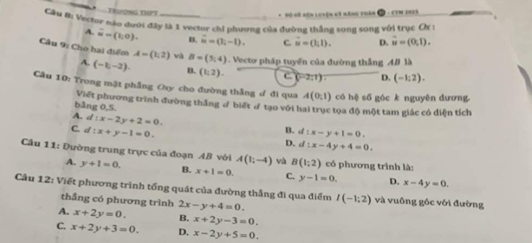 Trsrông Tuek
* Mộ Hề rên lưyện ky năng toàn 2 - CTM 2025
Cầu 8: Vector nào dưới đây là 1 vector chỉ phương của đường thắng song song với trục Ox :
A. overline u=(1;0). B. overline u=(1;-1). c. vector u=(1,1). D. vector u=(0,1).
Cầu 9: Cho hai điểm A=(1,2) và B=(5;4). Vecto pháp tuyến của đường thắng AB là
A. (-1,-2).
B. (1:2).
c. (0-2:1). D. (-1:2).
Câu 10: Trong mặt phầng Oy cho đường thắng ơ đi qua A(0;1) có hệ số góc k nguyên dương
Viết phương trình đường thắng đ biết ơ tạo với hai trục tọa độ một tam giác có diện tích
bằng 0,5.
A. d :x-2y+2=0.
C. a :x+y-1=0.
B. l:x-y+1=0.
D. d:x-4y+4=0.
Câu 11: Đường trung trực của đoạn AB với A(1;-4) và B(1;2) có phương trình là:
A. y+1=0.
B. x+1=0. C. y-1=0. D. x-4y=0.
Câu 12: Viết phương trình tổng quát của đường thẳng đi qua điểm I(-1;2) và vuông góc với đường
thẳng có phương trình 2x-y+4=0.
A. x+2y=0. B. x+2y-3=0.
C. x+2y+3=0. D. x-2y+5=0.