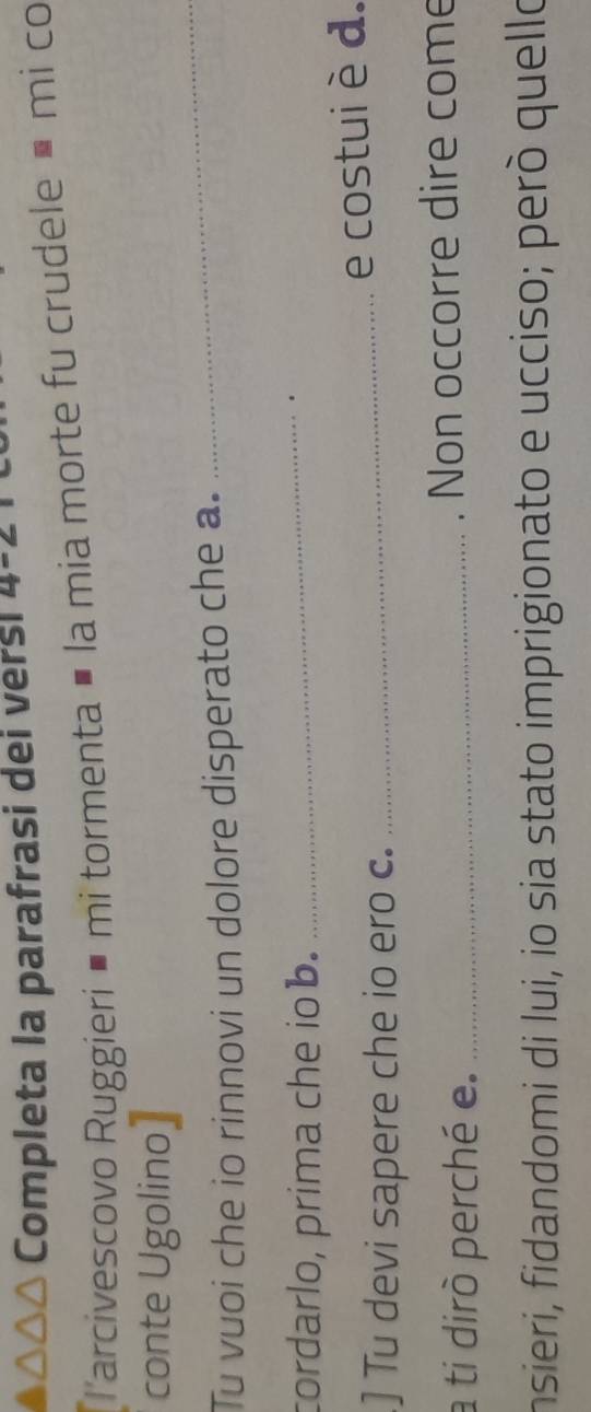 Completa la parafrasi dei versi 4-2 
Tarcivescovo Ruggieri é mi tormenta É la mia morte fu crudele • mi co 
_ 
conte Ugolino 
Tu vuoi che io rinnovi un dolore disperato che a. 
cordarlo, prima che iob._ 
.] Tu devi sapere che io ero c. _e costui è d. 
a ti dirò perché e. _. Non occorre dire come 
insieri, fidandomi di lui, io sia stato imprigionato e ucciso; però quello