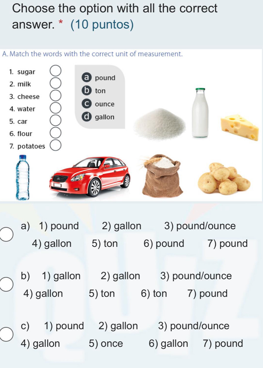 Choose the option with all the correct
answer. * (10 puntos)
A. Match the words with the correct unit of measurement.
1. sugar
a pound
2. milk
b ton
3. cheese
C) ounce
4. water
5. car
dgallon
6. flour
7. potatoes
a) 1) pound 2) gallon 3) pound/ounce
4) gallon 5) ton 6) pound 7) pound
b) 1) gallon 2) gallon 3) pound/ounce
4) gallon 5) ton 6) ton 7) pound
c) 1) pound 2) gallon 3) pound/ounce
4) gallon 5) once 6) gallon 7) pound