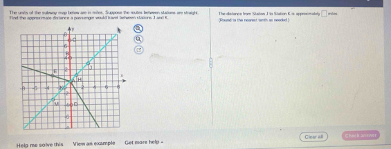 The units of the subway map below are in miles. Suppose the routes between stations are straight. The distance from Station J to Station K is approximatery □
Find the approximate distance a passenger would travel between stations J and K (Round to the nearest tenth as needed.) miles
a 
Help me solve this View an example Get more help - Clear all Check answer