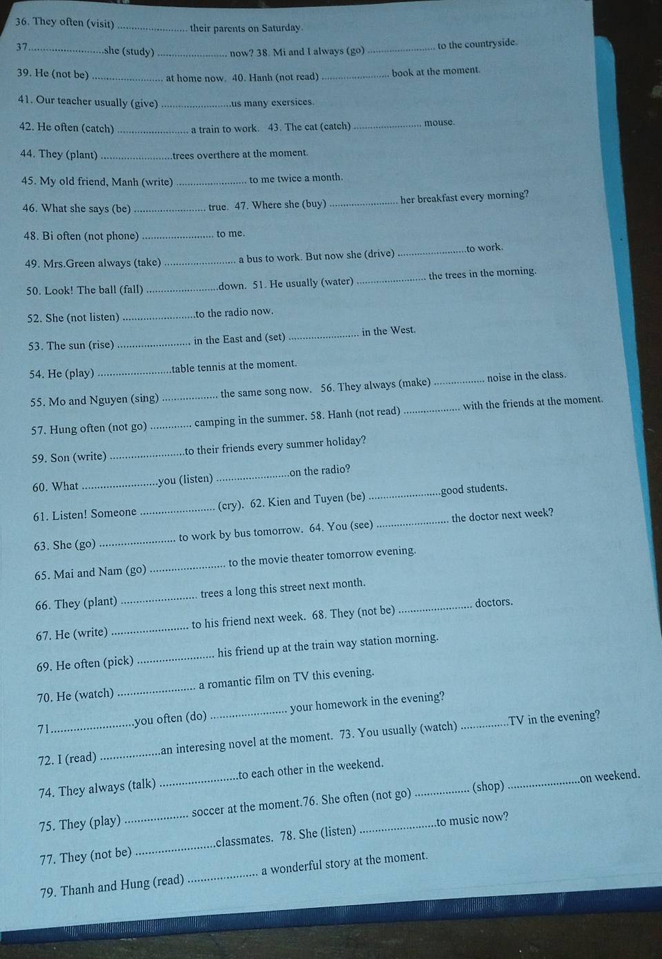 They often (visit) _their parents on Saturday.
37._ _to the countryside.
she (study) _now? 38. Mi and I always (go)
39. He (not be) _ at home now. 40. Hanh (not read)_
book at the moment.
41. Our teacher usually (give) _us many exersices.
42. He often (catch) a train to work. 43. The cat (catch) _mouse.
44. They (plant)_ trees overthere at the moment.
45. My old friend, Manh (write) _to me twice a month.
46. What she says (be) _true. 47. Where she (buy) _her breakfast every morning?
48. Bi often (not phone) _to me.
49. Mrs.Green always (take) _a bus to work. But now she (drive) _to work.
50. Look! The ball (fall)_ down. 51. He usually (water) _the trees in the morning.
52. She (not listen) _.to the radio now.
53. The sun (rise) _in the East and (set) _in the West.
54. He (play) _table tennis at the moment.
55. Mo and Nguyen (sing) _the same song now. 56. They always (make) _noise in the class.
57. Hung often (not go) _camping in the summer. 58. Hanh (not read) _with the friends at the moment.
59. Son (write) _to their friends every summer holiday?
60. What _you (listen) _on the radio?
61. Listen! Someone _(cry). 62. Kien and Tuyen (be) _good students.
63. She (go) _to work by bus tomorrow. 64. You (see) _the doctor next week?
65. Mai and Nam (go) _to the movie theater tomorrow evening.
66. They (plant) _trees a long this street next month._
doctors.
67. He (write) _to his friend next week. 68. They (not be)
69. He often (pick) _his friend up at the train way station morning.
70. He (watch)_ a romantic film on TV this evening.
71_ .you often (do) _your homework in the evening?_
TV in the evening?
72. I (read) _an interesing novel at the moment. 73. You usually (watch)
on weekend.
74. They always (talk) _to each other in the weekend.
75. They (play) _soccer at the moment.76. She often (not go) _(shop)
77. They (not be) _.classmates. 78. She (listen) to music now?
79. Thanh and Hung (read) _a wonderful story at the moment.