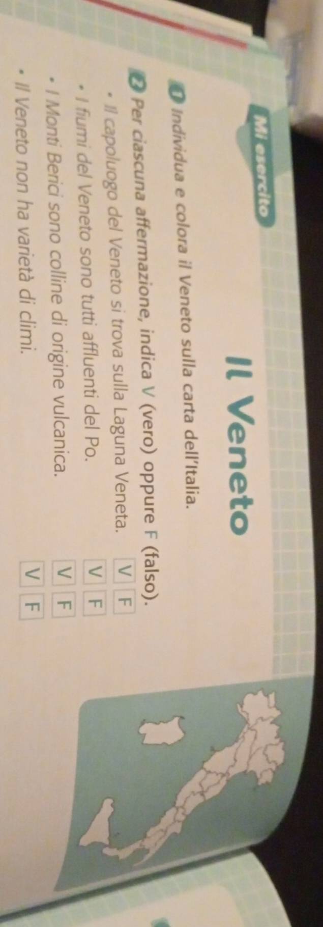 Mi esercito
Il Veneto
O Individua e colora il Veneto sulla carta dell'Italia.
D Per ciascuna affermazione, indica V (vero) oppure F (falso).
Il capoluogo del Veneto si trova sulla Laguna Veneta. V 1 F
I fiumi del Veneto sono tutti affluenti del Po. V F
V
I Monti Berici sono colline di origine vulcanica. F
Il Veneto non ha varietà di climi. V F