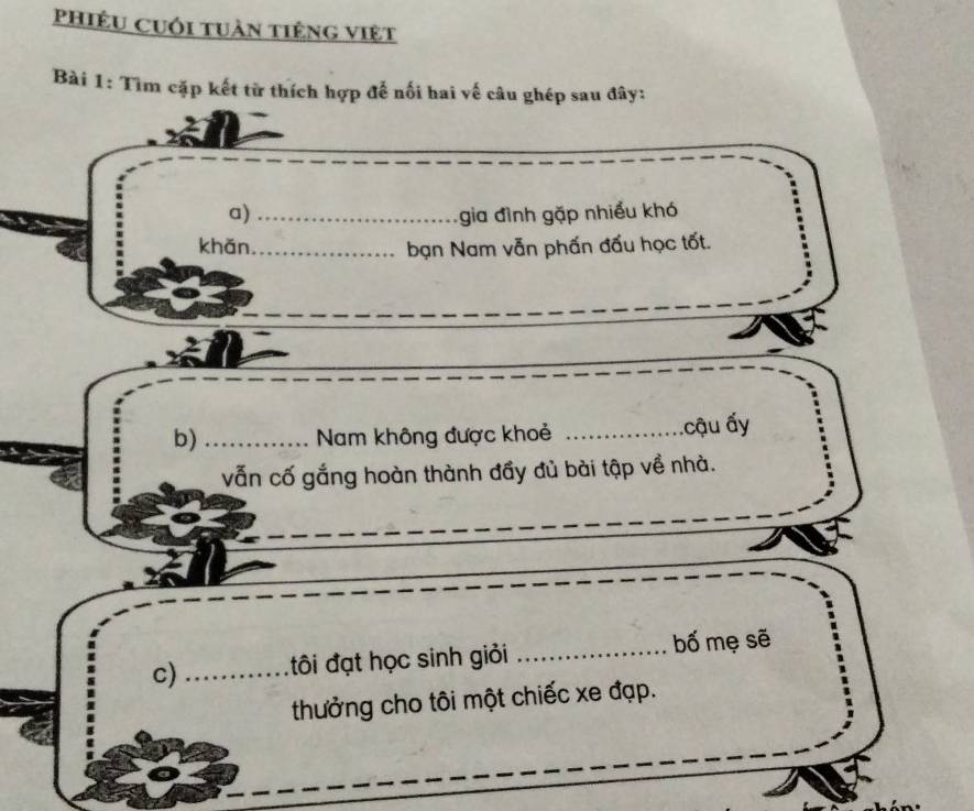 PhiÊU Cuối tuàn tiêng việt 
Bài 1: Tìm cặp kết từ thích hợp để nối hai vế câu ghép sau đây: 
a) _gia đình gặp nhiều khó 
khǎn_ bạn Nam vẫn phấn đấu học tốt. 
b)_ Nam không được khoẻ _.cậu ấy 
vẫn cố gắng hoàn thành đầy đủ bài tập về nhà. 
c) _tôi đạt học sinh giỏi _bố mẹ sẽ 
thưởng cho tôi một chiếc xe đạp.