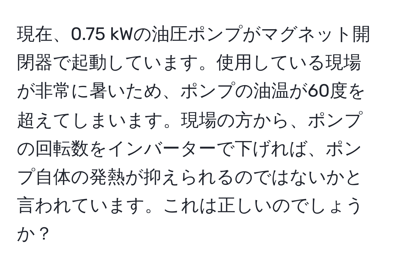 現在、0.75 kWの油圧ポンプがマグネット開閉器で起動しています。使用している現場が非常に暑いため、ポンプの油温が60度を超えてしまいます。現場の方から、ポンプの回転数をインバーターで下げれば、ポンプ自体の発熱が抑えられるのではないかと言われています。これは正しいのでしょうか？