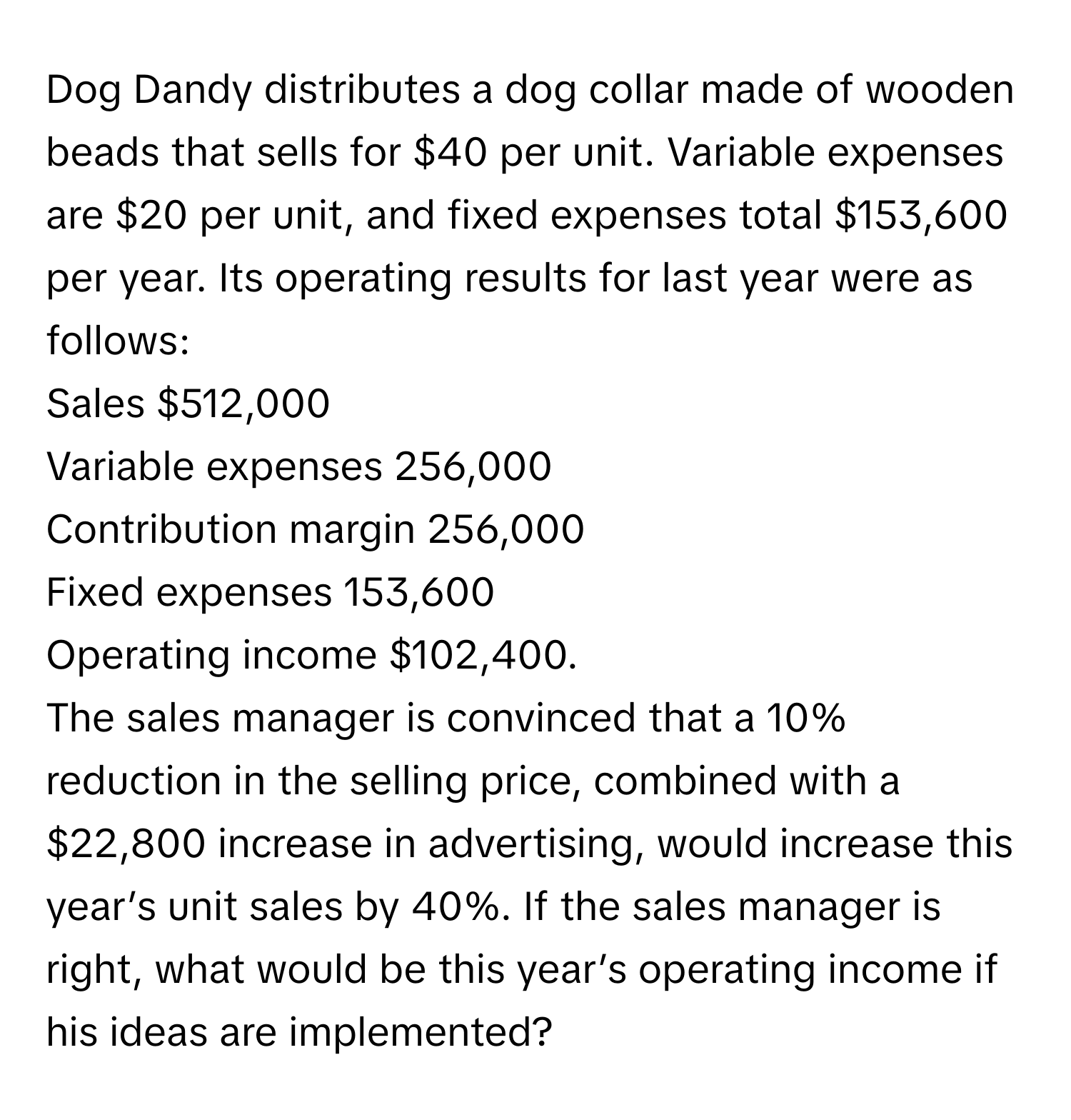 Dog Dandy distributes a dog collar made of wooden beads that sells for $40 per unit. Variable expenses are $20 per unit, and fixed expenses total $153,600 per year. Its operating results for last year were as follows:

Sales $512,000
Variable expenses 256,000 
Contribution margin 256,000 
Fixed expenses 153,600 
Operating income $102,400. 

The sales manager is convinced that a 10% reduction in the selling price, combined with a $22,800 increase in advertising, would increase this year’s unit sales by 40%. If the sales manager is right, what would be this year’s operating income if his ideas are implemented?