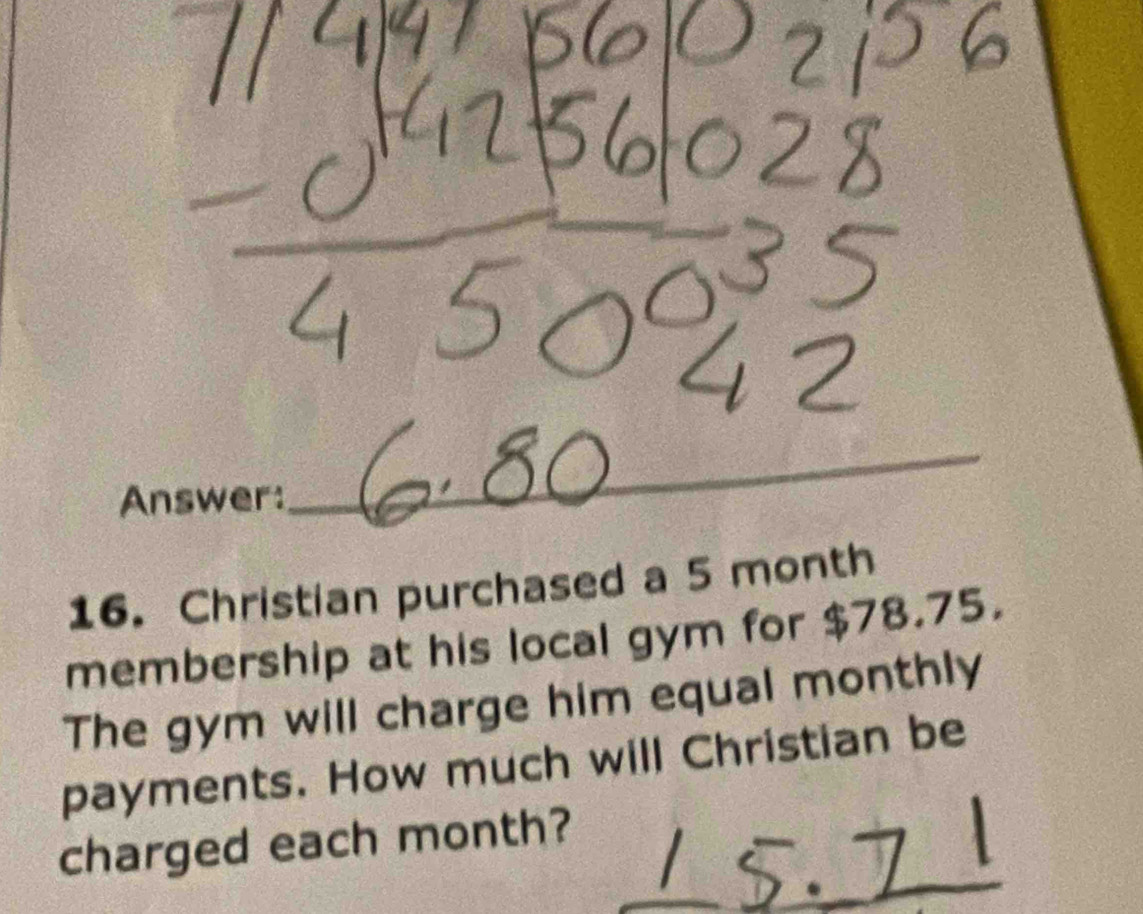 Answer: 
_ 
16. Christian purchased a 5 month
membership at his local gym for $78.75. 
The gym will charge him equal monthly 
payments. How much will Christian be 
charged each month?