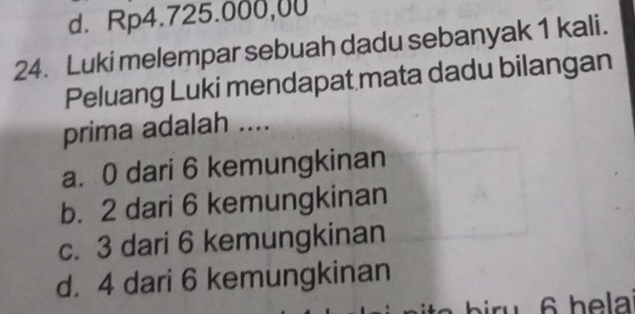 d. Rp4.725.000,00
24. Luki melempar sebuah dadu sebanyak 1 kali.
Peluang Luki mendapat mata dadu bilangan
prima adalah ....
a. 0 dari 6 kemungkinan
b. 2 dari 6 kemungkinan
c. 3 dari 6 kemungkinan
d. 4 dari 6 kemungkinan