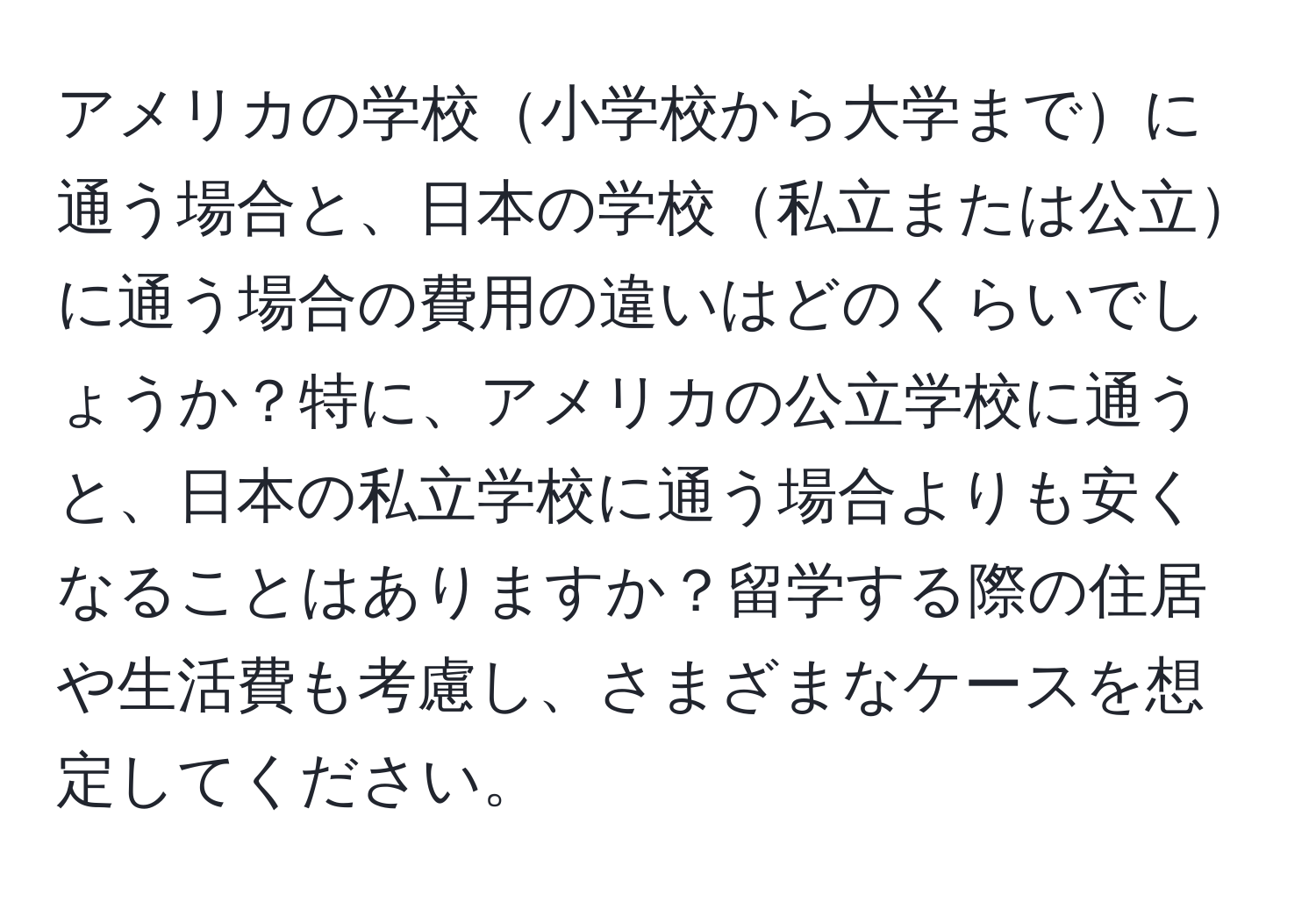 アメリカの学校小学校から大学までに通う場合と、日本の学校私立または公立に通う場合の費用の違いはどのくらいでしょうか？特に、アメリカの公立学校に通うと、日本の私立学校に通う場合よりも安くなることはありますか？留学する際の住居や生活費も考慮し、さまざまなケースを想定してください。