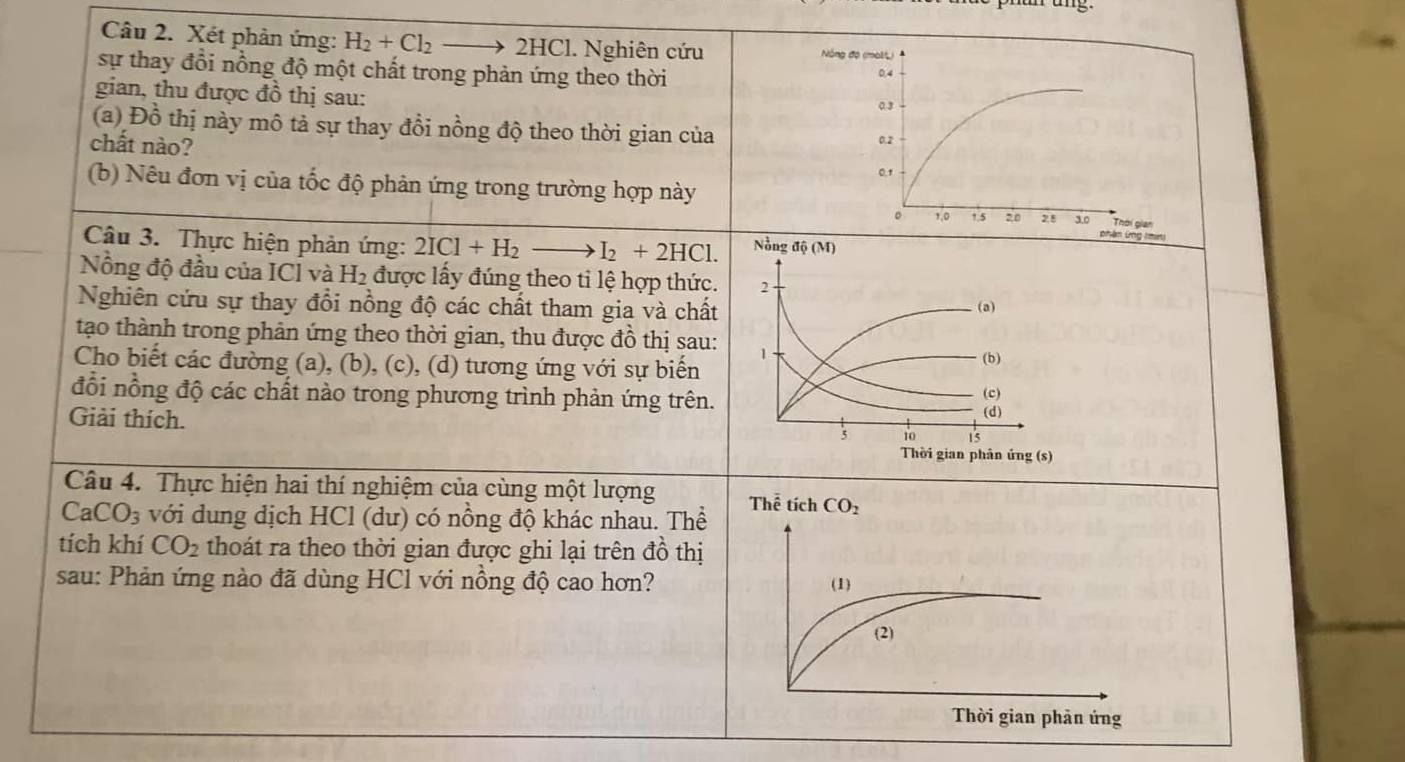 Xét phản ứng: H_2+Cl_2_  2 HC. Nghiên cứu
Nóng độ (mol)
sự thay đổi nồng độ một chất trong phản ứng theo thời 0.4
gian, thu được đồ thị sau: 0.3
(a) Đồ thị này mô tả sự thay đổi nồng độ theo thời gian của
chất nào? 0.2
0.1
(b) Nêu đơn vị của tốc độ phản ứng trong trường hợp này
Thời gian
。 1,0 1.5 20 28 3.0 phận (ng (mn)
Câu 3. Thực hiện phản ứng: 2ICl+H_2to I_2+2HCl. Nồng dhat Q(M)
Nồng độ đầu của ICÍ và H_2 được lấy đúng theo ti lệ hợp thức. 2
Nghiên cứu sự thay đổi nồng độ các chất tham gia và chất (a)
tạo thành trong phân ứng theo thời gian, thu được đồ thị sau: 1
Cho biết các đường (a), (b), (c), (d) tương ứng với sự biến (b)
đổi nồng độ các chất nào trong phương trình phản ứng trên. (d) (c)
Giải thích.
5 10 15
Thời gian phân ứng (s)
Câu 4. Thực hiện hai thí nghiệm của cùng một lượng
CaCO_3 với dung dịch HCl (dư) có nồng độ khác nhau. Thể
tích khí CO_2 thoát ra theo thời gian được ghi lại trên đồ thị
sau: Phản ứng nào đã dùng HCl với nồng độ cao hơn?