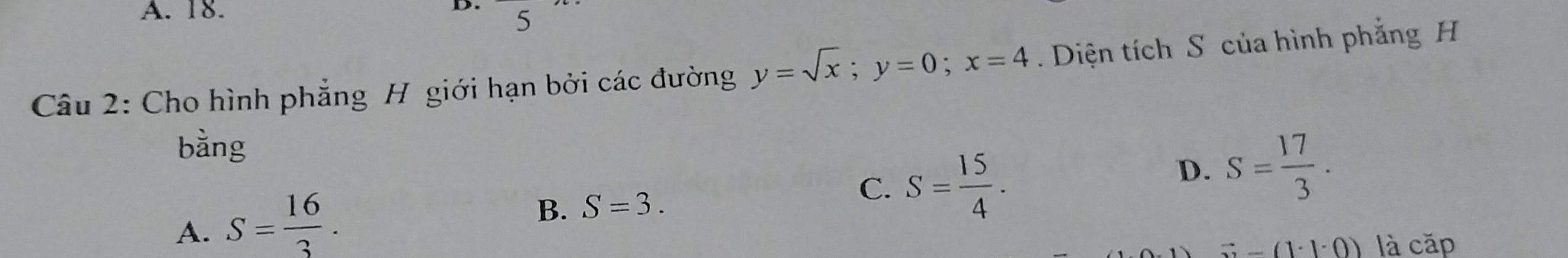 A. 18.
D. 5
Câu 2: Cho hình phẳng H giới hạn bởi các đường y=sqrt(x); y=0; x=4. Diện tích S của hình phẳng H
bằng
D. S= 17/3 .
A. S= 16/3 .
B. S=3.
C. S= 15/4 .
(3-(1· 1· 0) là cặp