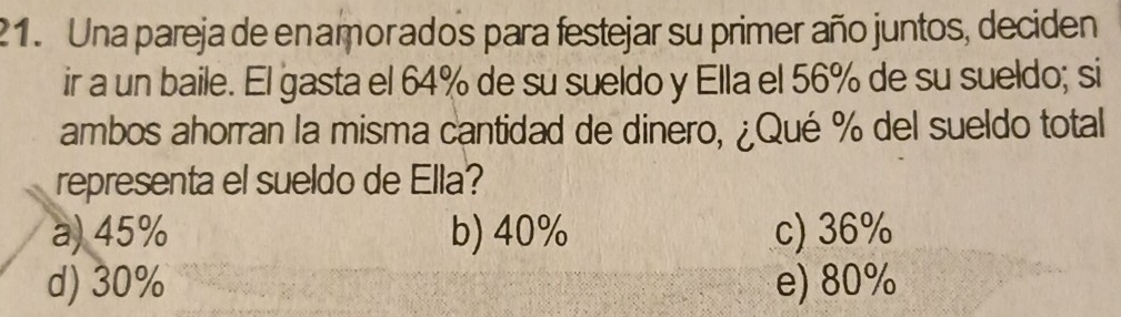 Una pareja de enamorados para festejar su primer año juntos, deciden
ir a un baile. El gasta el 64% de su sueldo y Ella el 56% de su sueldo; si
ambos ahorran la misma cantidad de dinero, ¿Qué % del sueldo total
representa el sueldo de Ella?
a) 45% b) 40% c) 36%
d) 30% e) 80%