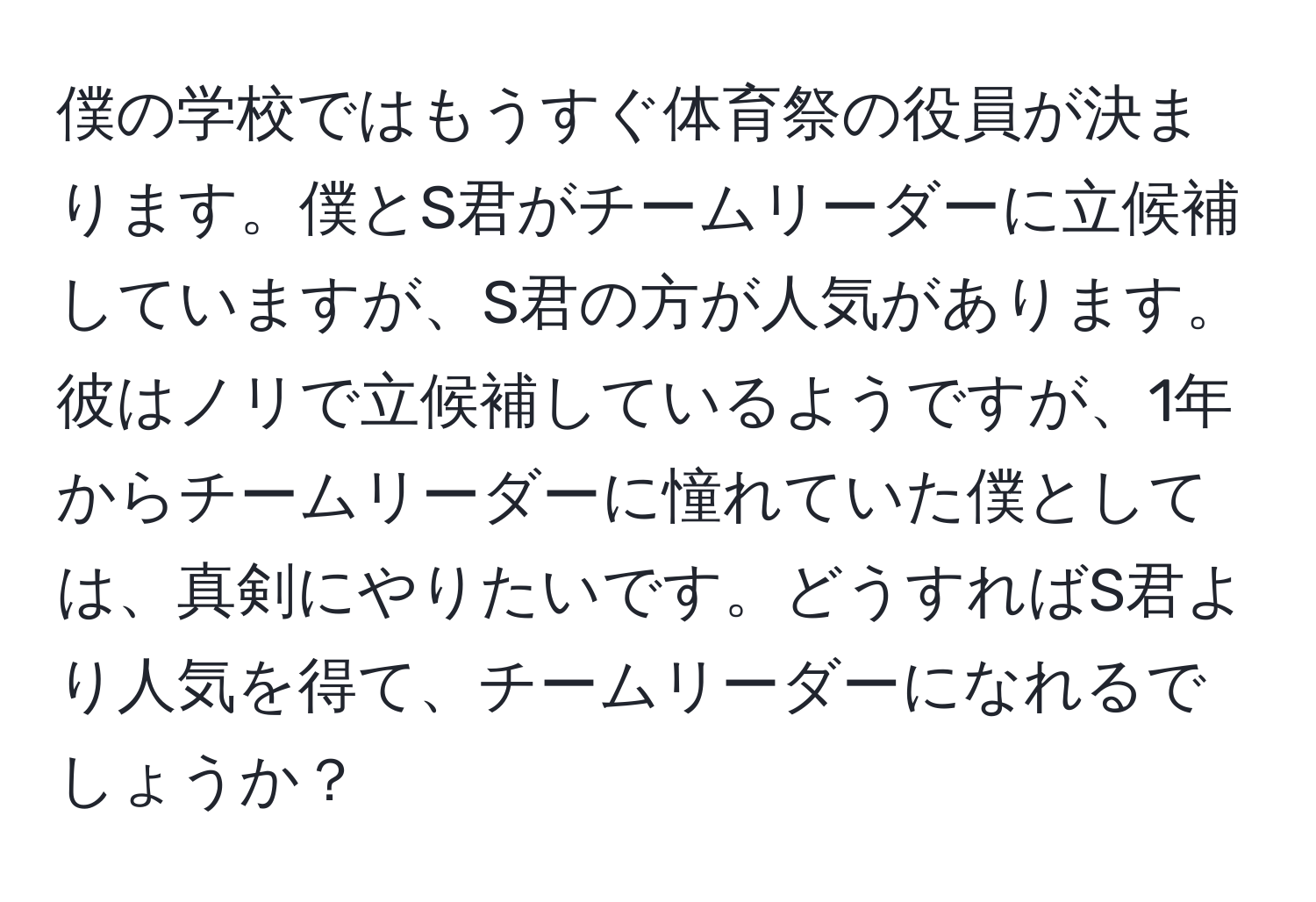 僕の学校ではもうすぐ体育祭の役員が決まります。僕とS君がチームリーダーに立候補していますが、S君の方が人気があります。彼はノリで立候補しているようですが、1年からチームリーダーに憧れていた僕としては、真剣にやりたいです。どうすればS君より人気を得て、チームリーダーになれるでしょうか？