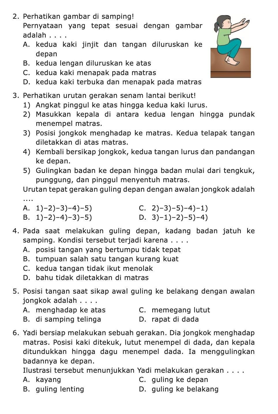 Perhatikan gambar di samping!
Pernyataan yang tepat sesuai dengan gambar
adalah क
A. kedua kaki jinjit dan tangan diluruskan ke
depan
B. kedua lengan diluruskan ke atas
C. kedua kaki menapak pada matras
D. kedua kaki terbuka dan menapak pada matras
3. Perhatikan urutan gerakan senam lantai berikut!
1) Angkat pinggul ke atas hingga kedua kaki lurus.
2) Masukkan kepala di antara kedua lengan hingga pundak
menempel matras.
3) Posisi jongkok menghadap ke matras. Kedua telapak tangan
diletakkan di atas matras.
4) Kembali bersikap jongkok, kedua tangan lurus dan pandangan
ke depan.
5) Gulingkan badan ke depan hingga badan mulai dari tengkuk,
punggung, dan pinggul menyentuh matras.
Urutan tepat gerakan guling depan dengan awalan jongkok adalah
_
A. 1)-2)-3)-4)-5) C. 2)-3)-5)-4)-1)
B. 1)-2)-4)-3)-5) D. 3)-1)-2)-5)-4)
4. Pada saat melakukan guling depan, kadang badan jatuh ke
samping. Kondisi tersebut terjadi karena . . . .
A. posisi tangan yang bertumpu tidak tepat
B. tumpuan salah satu tangan kurang kuat
C. kedua tangan tidak ikut menolak
D. bahu tidak diletakkan di matras
5. Posisi tangan saat sikap awal guling ke belakang dengan awalan
jongkok adalah . . . .
A. menghadap ke atas C. memegang lutut
B. di samping telinga D. rapat di dada
6. Yadi bersiap melakukan sebuah gerakan. Dia jongkok menghadap
matras. Posisi kaki ditekuk, lutut menempel di dada, dan kepala
ditundukkan hingga dagu menempel dada. Ia menggulingkan
badannya ke depan.
Ilustrasi tersebut menunjukkan Yadi melakukan gerakan . . . .
A. kayang C. guling ke depan
B. guling lenting D. guling ke belakang