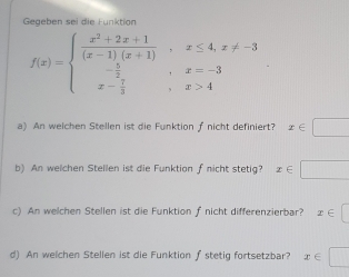 Gegeben sei die Funktion
f(x)=beginarrayl  (x^2+2x+1)/(x-1)(x+1) ,x≤ 4,x!= -3 - 5/2 ,x=-3 x- 7/3 ,x>4endarray.
a) An welchen Stellen ist die Funktion f nicht definiert? x∈ □
b) An welchen Stellen ist die Funktion fnicht stetig? x∈ □
c) An welchen Stellen ist die Funktion f nicht differenzierbar? x∈ □
d) An welchen Stellen ist die Funktion ∫ stetig fortsetzbar? x∈ □